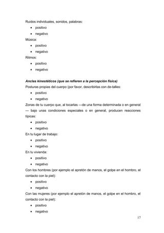 Ruidos individuales, sonidos, palabras:
   •   positivo
   •   negativo
Música:
   •   positivo
   •   negativo
Ritmos:
   •   positivo
   •   negativo


Anclas kinestéticos (que se refieren a la percepción física)
Posturas propias del cuerpo (por favor, describirlas con de-talles:
   •   positivo
   •   negativo
Zonas de tu cuerpo que, al tocarlas —de una forma determinada o en general
— bajo unas condiciones especiales o en general, producen reacciones
típicas:
   •   positivo
   •   negativo
En tu lugar de trabajo:
   •   positivo
   •   negativo
En tu vivienda:
   •   positivo
   •   negativo
Con los hombres (por ejemplo el apretón de manos, el golpe en el hombro, el
contacto con la piel):
   •   positivo
   •   negativo
Con las mujeres (por ejemplo el apretón de manos, el golpe en el hombro, el
contacto con la piel):
   •   positivo
   •   negativo
                                                                         17
 