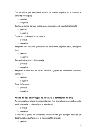 Con los niños (por ejemplo el apretón de manos, el golpe en el hombro, el
contacto con la piel):
    •    positivo
    •    negativo
Coches, aviones, barcos, motos (¿qué provocan en ti cuando los tocas?):
    •    positivo
    •    negativo
Contacto con determinados objetos:
    •    positivo
    •    negativo
Respecto a tu vestuario (sensación de llevar lana, algodón, seda, terciopelo,
etc.):
    •    positivo
    •    negativo
Respecto al vestuario de tu pareja:
    •    positivo
    •    negativo
Respecto al vestuario de otras personas (¿quién en concreto? nombrarla
siempre):
    •    positivo
    •    negativo
Ropa de la cama:
    •    positivo
    •    negativo


Anclas del tipo olfativo (que se refieren a la percepción del olor)
Tu olor propio en diferentes circunstancias (por ejemplo después del deporte,
recién duchada, por la mañana al levantarte):
    •    positivo
    •    negativo
El olor de tu pareja en diferentes circunstancias (por ejemplo después del
deporte, recién duchada, por la mañana al levantarse:
    •    positivo
                                                                          18
 