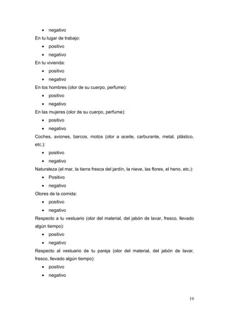 •    negativo
En tu lugar de trabajo:
    •    positivo
    •    negativo
En tu vivienda:
    •    positivo
    •    negativo
En los hombres (olor de su cuerpo, perfume):
    •    positivo
    •    negativo
En las mujeres (olor de su cuerpo, perfume):
    •    positivo
    •    negativo
Coches, aviones, barcos, motos (olor a aceite, carburante, metal, plástico,
etc.):
    •    positivo
    •    negativo
Naturaleza (el mar, la tierra fresca del jardín, la nieve, las flores, el heno, etc.):
    •    Positivo
    •    negativo
Olores de la comida:
    •    positivo
    •    negativo
Respecto a tu vestuario (olor del material, del jabón de lavar, fresco, llevado
algún tiempo):
    •    positivo
    •    negativo
Respecto al vestuario de tu pareja (olor del material, del jabón de lavar,
fresco, llevado algún tiempo):
    •    positivo
    •    negativo




                                                                                   19
 