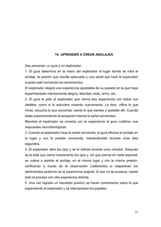 14. APRENDER A CREAR ANCLAJES


Dos personas: un guía y un explorador.
1. El guía determina en la mano del explorador el lugar donde se hará el
anclaje, la presión que resulte adecuada y una señal que hará el explorador
cuando esté reviviendo los sentimientos.
El explorador elegirá una experiencia agradable de su pasado en la que haya
experimentado intensamente alegría, felicidad, éxito, amor, etc.
2. El guía le pide al explorador que reviva esa experiencia con todos sus
detalles, como si la estuviera viviendo nuevamente. Le dice: «Mira lo que
miras, escucha lo que escuchas, siente lo que sientes y quédate allí. Cuando
estés experimentando la sensación hazme la señal convenida»
Mientras el explorador se conecta con la experiencia el guía «calibra» sus
respuestas neurofisiológicas.
3. Cuando el explorador hace la señal convenida, el guía efectúa el anclaje en
el lugar y con la presión convenida, manteniéndolo durante unos diez
segundos.
4. El explorador abre los ojos y se le distrae durante unos minutos. Después
se le pide que cierre nuevamente los ojos y, sin que piense en nada especial,
se vuelve a apretar el anclaje, en el mismo lugar y con la misma presión,
verificando a través de la observación (calibrando) si reaparecen los
sentimientos positivos de la experiencia original. Si eso no se produce, repetir
todo el proceso con otra experiencia distinta.
5. Una vez logrado un resultado positivo se hacen comentarios sobre lo que
experimentó el explorador y se intercambian los papeles.




                                                                             21
 
