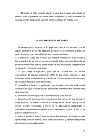 Después de este ejercicio usted ya sabe que a través del anclaje se
pueden traer al presente las sensaciones, imágenes y/o comprensiones de
una experiencia del pasado. Veamos ahora su utilidad en nuestra vida.




                       15. APILAMIENTO DE ANCLAJES


1. Se reúnen guía y explorador. El explorador busca una situación que le
resulte conflictiva en su vida cotidiana. La revive en su memoria mientras el
guía calibra sus reacciones fisiológicas y después lo distrae.
2. El explorador busca tres recursos que necesite para superar esa situación y
los momentos de su vida en los que manifestó dichos recursos. Después se
pone de acuerdo con el guía sobre dónde se hará el anclaje y la presión que
se ejercerá, y convienen una señal.
3. El guía dirige al explorador para que se conecte con una de las
experiencias de recurso diciéndole: «Mira lo que miras, escucha lo que
escuchas, siente lo que sientes y quédate allí. Cuando estés experimentando
la sensación hazme la señal convenida».
El guía calibra y, Cuando el explorador hace la señal convenida, le efectúa el
anclaje en el lugar y con la presión establecida, manteniéndolo durante unos
diez segundos.
El explorador abre los ojos y se le distrae durante unos minutos.
4. Después se le pide que cierre nuevamente los ojos y, sin que piense en
nada especial, se vuelve a apretar el anclaje, en el mismo lugar y con la
misma presión, verificando a través de la observación (calibrando) si
reaparecen los sentimientos positivos de la experiencia original. Si eso no se
produce repetir el paso 3.
5. Volver a repetir el paso 3 para los otros dos recursos, anclando en cada
oportunidad sobre el primero, estas veces sin verificar y siempre distrayendo
al explorador entre cada anclaje.


                                                                           22
 