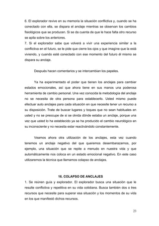 6. El explorador revive en su memoria la situación conflictiva y, cuando se ha
conectado con ella, se dispara el anclaje mientras se observan los cambios
fisiológicos que se producen. Si se da cuenta de que le hace falta otro recurso
se apila sobre los anteriores.
7. Si el explorador sabe que volverá a vivir una experiencia similar a la
conflictiva en el futuro, se le pide que cierre los ojos y que imagine que la está
viviendo, y cuando esté conectado con ese momento del futuro él mismo se
dispara su anclaje.


      Después hacen comentarios y se intercambian los papeles.


      Ya ha experimentado el poder que tienen los anclajes para cambiar
estados emocionales, así que ahora tiene en sus manos una poderosa
herramienta de cambio personal. Una vez conocida la metodología del anclaje
no se necesita de otra persona para establecerlo. Usted mismo puede
efectuar auto anclajes para cada situación en que necesite tener un recurso a
su disposición. Trate de buscar lugares y toques que no sean habituales en
usted y no se preocupe de si se olvida dónde estaba un anclaje, porque una
vez que usted lo ha establecido ya se ha producido el cambio neurológico en
su inconsciente y no necesita estar reactivándolo constantemente.


      Veamos ahora otra utilización de los anclajes, esta vez cuando
tenemos un anclaje negativo del que queremos desembarazarnos, por
ejemplo, una situación que se repite a menudo en nuestra vida y que
automáticamente nos coloca en un estado emocional negativo. En este caso
utilizaremos la técnica que llamamos colapso de anclajes.




                        16. COLAPSO DE ANCLAJES
1. Se reúnen guía y explorador. El explorador busca una situación que le
resulte conflictiva y repetitiva en su vida cotidiana. Busca también dos o tres
recursos que necesite para superar esa situación y los momentos de su vida
en los que manifestó dichos recursos.


                                                                               23
 