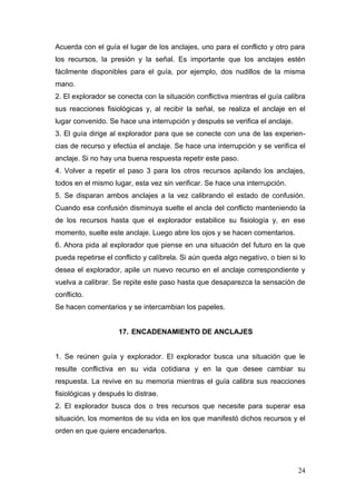 Acuerda con el guía el lugar de los anclajes, uno para el conflicto y otro para
los recursos, la presión y la señal. Es importante que los anclajes estén
fácilmente disponibles para el guía, por ejemplo, dos nudillos de la misma
mano.
2. El explorador se conecta con la situación conflictiva mientras el guía calibra
sus reacciones fisiológicas y, al recibir la señal, se realiza el anclaje en el
lugar convenido. Se hace una interrupción y después se verifica el anclaje.
3. El guía dirige al explorador para que se conecte con una de las experien-
cias de recurso y efectúa el anclaje. Se hace una interrupción y se verifica el
anclaje. Si no hay una buena respuesta repetir este paso.
4. Volver a repetir el paso 3 para los otros recursos apilando los anclajes,
todos en el mismo lugar, esta vez sin verificar. Se hace una interrupción.
5. Se disparan ambos anclajes a la vez calibrando el estado de confusión.
Cuando esa confusión disminuya suelte el ancla del conflicto manteniendo la
de los recursos hasta que el explorador estabilice su fisiología y, en ese
momento, suelte este anclaje. Luego abre los ojos y se hacen comentarios.
6. Ahora pida al explorador que piense en una situación del futuro en la que
pueda repetirse el conflicto y calíbrela. Si aún queda algo negativo, o bien si lo
desea el explorador, apile un nuevo recurso en el anclaje correspondiente y
vuelva a calibrar. Se repite este paso hasta que desaparezca la sensación de
conflicto.
Se hacen comentarios y se intercambian los papeles.


                    17. ENCADENAMIENTO DE ANCLAJES


1. Se reúnen guía y explorador. El explorador busca una situación que le
resulte conflictiva en su vida cotidiana y en la que desee cambiar su
respuesta. La revive en su memoria mientras el guía calibra sus reacciones
fisiológicas y después lo distrae.
2. El explorador busca dos o tres recursos que necesite para superar esa
situación, los momentos de su vida en los que manifestó dichos recursos y el
orden en que quiere encadenarlos.




                                                                               24
 