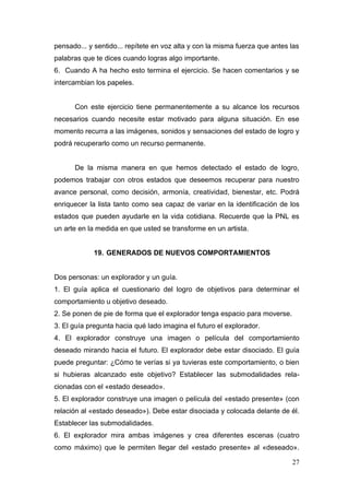 pensado... y sentido... repítete en voz alta y con la misma fuerza que antes las
palabras que te dices cuando logras algo importante.
6. Cuando A ha hecho esto termina el ejercicio. Se hacen comentarios y se
intercambian los papeles.


      Con este ejercicio tiene permanentemente a su alcance los recursos
necesarios cuando necesite estar motivado para alguna situación. En ese
momento recurra a las imágenes, sonidos y sensaciones del estado de logro y
podrá recuperarlo como un recurso permanente.


      De la misma manera en que hemos detectado el estado de logro,
podemos trabajar con otros estados que deseemos recuperar para nuestro
avance personal, como decisión, armonía, creatividad, bienestar, etc. Podrá
enriquecer la lista tanto como sea capaz de variar en la identificación de los
estados que pueden ayudarle en la vida cotidiana. Recuerde que la PNL es
un arte en la medida en que usted se transforme en un artista.


            19. GENERADOS DE NUEVOS COMPORTAMIENTOS


Dos personas: un explorador y un guía.
1. El guía aplica el cuestionario del logro de objetivos para determinar el
comportamiento u objetivo deseado.
2. Se ponen de pie de forma que el explorador tenga espacio para moverse.
3. El guía pregunta hacia qué lado imagina el futuro el explorador.
4. El explorador construye una imagen o película del comportamiento
deseado mirando hacia el futuro. El explorador debe estar disociado. El guía
puede preguntar: ¿Cómo te verías si ya tuvieras este comportamiento, o bien
si hubieras alcanzado este objetivo? Establecer las submodalidades rela-
cionadas con el «estado deseado».
5. El explorador construye una imagen o película del «estado presente» (con
relación al «estado deseado»). Debe estar disociada y colocada delante de él.
Establecer las submodalidades.
6. El explorador mira ambas imágenes y crea diferentes escenas (cuatro
como máximo) que le permiten llegar del «estado presente» al «deseado».

                                                                             27
 
