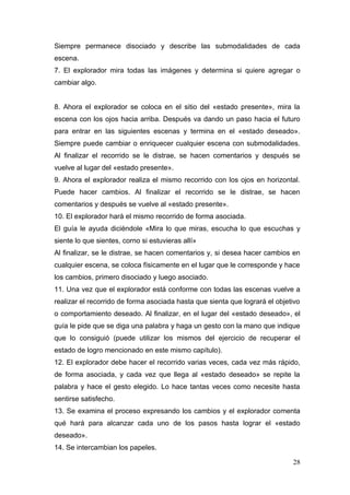 Siempre permanece disociado y describe las submodalidades de cada
escena.
7. El explorador mira todas las imágenes y determina si quiere agregar o
cambiar algo.


8. Ahora el explorador se coloca en el sitio del «estado presente», mira la
escena con los ojos hacia arriba. Después va dando un paso hacia el futuro
para entrar en las siguientes escenas y termina en el «estado deseado».
Siempre puede cambiar o enriquecer cualquier escena con submodalidades.
Al finalizar el recorrido se le distrae, se hacen comentarios y después se
vuelve al lugar del «estado presente».
9. Ahora el explorador realiza el mismo recorrido con los ojos en horizontal.
Puede hacer cambios. Al finalizar el recorrido se le distrae, se hacen
comentarios y después se vuelve al «estado presente».
10. El explorador hará el mismo recorrido de forma asociada.
El guía le ayuda diciéndole «Mira lo que miras, escucha lo que escuchas y
siente lo que sientes, corno si estuvieras allí»
Al finalizar, se le distrae, se hacen comentarios y, si desea hacer cambios en
cualquier escena, se coloca físicamente en el lugar que le corresponde y hace
los cambios, primero disociado y luego asociado.
11. Una vez que el explorador está conforme con todas las escenas vuelve a
realizar el recorrido de forma asociada hasta que sienta que logrará el objetivo
o comportamiento deseado. Al finalizar, en el lugar del «estado deseado», el
guía le pide que se diga una palabra y haga un gesto con la mano que indique
que lo consiguió (puede utilizar los mismos del ejercicio de recuperar el
estado de logro mencionado en este mismo capítulo).
12. El explorador debe hacer el recorrido varias veces, cada vez más rápido,
de forma asociada, y cada vez que llega al «estado deseado» se repite la
palabra y hace el gesto elegido. Lo hace tantas veces como necesite hasta
sentirse satisfecho.
13. Se examina el proceso expresando los cambios y el explorador comenta
qué hará para alcanzar cada uno de los pasos hasta lograr el «estado
deseado».
14. Se intercambian los papeles.

                                                                             28
 