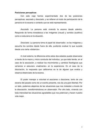 Posiciones perceptivas
      Con este viaje hemos experimentado dos de las posiciones
perceptivas: asociado y disociado, y se refieren al modo de participación de la
persona en la escena o contexto que se está representando.


      Asociado: La persona está viviendo la escena desde adentro.
Responde de forma kinestésica a las imágenes (visual) y sonidos (auditivo)
como si estuviera en la situación.


      Disociado: La persona toma el papel de observador, ve las imágenes y
escucha los sonidos desde fuera de ella, pudiendo evaluar lo que sucede
desde una cierta «distancia».


      A nivel externo, la diferencia entre estos dos estados puede observarse
a través de la macro y micro conducta del individuo, ya que éste tiende, en el
caso de la asociación, a realizar los movimientos y cambios fisiológicos que
veríamos si estuviera «realmente» en la experiencia. En el caso de la
disociación, la respuesta que calibramos es la de alguien que evalúa y
observa distanciado de la escena.


      El poder manejar a voluntad el asociarse o disociarse, tanto de una
escena del pasado como de un evento presente, nos da una gran libertad. Por
un lado, podemos alejarnos de las situaciones que nos molestan a través de
la disociación, transformándonos en observador. Por otro lado, viviendo con
toda intensidad las situaciones agradables que nos potencian y hacen nuestra
vida mejor.




                                                                             3
 