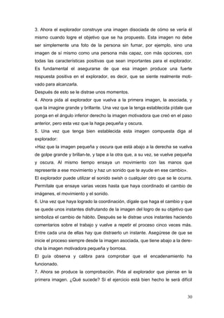 3. Ahora el explorador construye una imagen disociada de cómo se vería él
mismo cuando logre el objetivo que se ha propuesto. Esta imagen no debe
ser simplemente una foto de la persona sin fumar, por ejemplo, sino una
imagen de sí mismo como una persona más capaz, con más opciones, con
todas las características positivas que sean importantes para el explorador.
Es fundamental el asegurarse de que esa imagen produce una fuerte
respuesta positiva en el explorador, es decir, que se siente realmente moti-
vado para alcanzarla.
Después de esto se le distrae unos momentos.
4. Ahora pida al explorador que vuelva a la primera imagen, la asociada, y
que la imagine grande y brillante. Una vez que la tenga establecida pídale que
ponga en el ángulo inferior derecho la imagen motivadora que creó en el paso
anterior, pero esta vez que la haga pequeña y oscura.
5. Una vez que tenga bien establecida esta imagen compuesta diga al
explorador:
«Haz que la imagen pequeña y oscura que está abajo a la derecha se vuelva
de golpe grande y brillan-te, y tape a la otra que, a su vez, se vuelve pequeña
y oscura. Al mismo tiempo ensaya un movimiento con las manos que
represente a ese movimiento y haz un sonido que te ayude en ese cambio».
El explorador puede utilizar el sonido swish o cualquier otro que se le ocurra.
Permítale que ensaye varias veces hasta que haya coordinado el cambio de
imágenes, el movimiento y el sonido.
6. Una vez que haya logrado la coordinación, dígale que haga el cambio y que
se quede unos instantes disfrutando de la imagen del logro de su objetivo que
simboliza el cambio de hábito. Después se le distrae unos instantes haciendo
comentarios sobre el trabajo y vuelve a repetir el proceso cinco veces más.
Entre cada una de ellas hay que distraerlo un instante. Asegúrese de que se
inicie el proceso siempre desde la imagen asociada, que tiene abajo a la dere-
cha la imagen motivadora pequeña y borrosa.
El guía observa y calibra para comprobar que el encadenamiento ha
funcionado.
7. Ahora se produce la comprobación. Pida al explorador que piense en la
primera imagen. ¿Qué sucede? Si el ejercicio está bien hecho le será difícil


                                                                            30
 