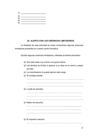 1) _______________________
   2)   _______________________
   3)   _______________________
   4)   _______________________
   5)   _______________________




               24. ALERTA CON LAS CREENCIAS LIMITADORAS

        La finalidad de esta actividad es hacer conscientes algunas creencias
limitadoras presentes en nuestro centro formativo.


        Escribe algunas creencias limitadoras, referidas al entorno formativo.


            Con esta clase voy a tener una guerra diaria.
            Las familias se limitan a aparcar a su hijos en el centro y pasan
              de todo.
            La coordinadora no puede ejercer este cargo.
            El consejo escolar
              …………………………………………………………………………...
              ………………………………………………………………………….
              …………………………………………………………………………...
            La jefe de estudios
              …………………………………………………………………………
              …………………………………………………………………………
              …………………………………………………………………………...
            Nadie me escucha
              ………………………………………………….................................
              …………………………………………………………………………
              …………………………………………………………………………


            El inspector siempre
              ……………………………………………………………………….....

                                                                                 33
 