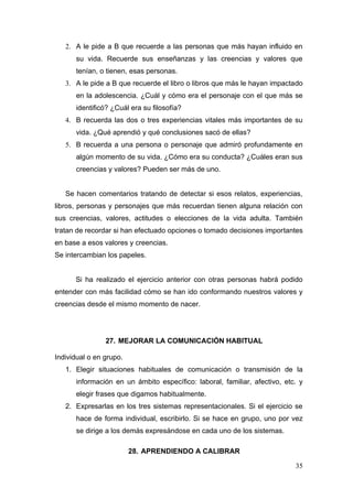 2. A le pide a B que recuerde a las personas que más hayan influido en
      su vida. Recuerde sus enseñanzas y las creencias y valores que
      tenían, o tienen, esas personas.
   3. A le pide a B que recuerde el libro o libros que más le hayan impactado
      en la adolescencia. ¿Cuál y cómo era el personaje con el que más se
      identificó? ¿Cuál era su filosofía?
   4. B recuerda las dos o tres experiencias vitales más importantes de su
      vida. ¿Qué aprendió y qué conclusiones sacó de ellas?
   5. B recuerda a una persona o personaje que admiró profundamente en
      algún momento de su vida. ¿Cómo era su conducta? ¿Cuáles eran sus
      creencias y valores? Pueden ser más de uno.


   Se hacen comentarios tratando de detectar si esos relatos, experiencias,
libros, personas y personajes que más recuerdan tienen alguna relación con
sus creencias, valores, actitudes o elecciones de la vida adulta. También
tratan de recordar si han efectuado opciones o tomado decisiones importantes
en base a esos valores y creencias.
Se intercambian los papeles.


      Si ha realizado el ejercicio anterior con otras personas habrá podido
entender con más facilidad cómo se han ido conformando nuestros valores y
creencias desde el mismo momento de nacer.




                27. MEJORAR LA COMUNICACIÓN HABITUAL

Individual o en grupo.
   1. Elegir situaciones habituales de comunicación o transmisión de la
      información en un ámbito específico: laboral, familiar, afectivo, etc. y
      elegir frases que digamos habitualmente.
   2. Expresarlas en los tres sistemas representacionales. Si el ejercicio se
      hace de forma individual, escribirlo. Si se hace en grupo, uno por vez
      se dirige a los demás expresándose en cada uno de los sistemas.

                         28. APRENDIENDO A CALIBRAR

                                                                           35
 