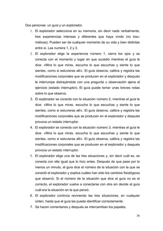 Dos personas: un guía y un explorador.
   1. El explorador selecciona en su memoria, sin decir nada verbalmente,
      tres experiencias intensas y diferentes que haya vivido (no trau-
      máticas). Pueden ser de cualquier momento de su vida y bien distintas
      entre sí. Las numera 1, 2 y 3.
   2. El explorador elige la experiencia número 1, cierra los ojos y se
      conecta con el momento y lugar en que sucedió mientras el guía le
      dice: «Mira lo que miras, escucha lo que escuchas y siente lo que
      sientes, como si estuvieras allí». El guía observa, calibra y registra las
      modificaciones corporales que se producen en el explorador y después
      le interrumpe distrayéndole con una pregunta u observación ajena al
      ejercicio (estado interruptor). El guía puede tomar unas breves notas
      sobre lo que observa.
   3. El explorador se conecta con la situación número 2, mientras el guía le
      dice: «Mira lo que miras, escucha lo que escuchas y siente lo que
      sientes, como si estuvieras allí». El guía observa, calibra y registra las
      modificaciones corporales que se producen en el explorador y después
      provoca un estado interruptor.
   4. El explorador se conecta con la situación número 3, mientras el guía le
      dice: «Mira lo que miras, escucha lo que escuchas y siente lo que
      sientes, como si estuvieras allí». El guía observa, calibra y registra las
      modificaciones corporales que se producen en el explorador y después
      provoca un estado interruptor.
   5. El explorador elige una de las tres situaciones y, sin decir cuál es, se
      conecta con ella igual que lo hizo antes. Después de que pase por lo
      menos un minuto, el guía dice el número de la situación con la que se
      conectó el explorador y explica cuáles han sido los cambios fisiológicos
      que observó. Si el número de la situación que dice el guía no es el
      correcto, el explorador vuelve a conectarse con otra sin decide al guía
      cuál era la situación en la que pensó.
   6. El explorador continúa reviviendo las tres situaciones, en cualquier
      orden, hasta que el guía las pueda identificar correctamente.
   7. Se hacen comentarios y después se intercambian los papeles.

                                                                             36
 