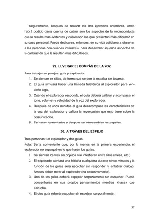 Seguramente, después de realizar los dos ejercicios anteriores, usted
habrá podido darse cuenta de cuáles son los aspectos de la microconducta
que le resulta más evidentes y cuáles son los que presentan más dificultad en
su caso personal. Puede dedicarse, entonces, en su vida cotidiana a observar
a las personas con quienes interactúa, para desarrollar aquellos aspectos de
la calibración que le resultan más dificultosos.



                     29. LLVERAR EL COMPÀS DE LA VOZ

Para trabajar en parejas: guía y explorador.
   1. Se sientan en sillas, de forma que se den la espalda sin tocarse.
   2. El guía simulará hacer una llamada telefónica al explorador para ven-
       derle algo.
   3. Cuando el explorador responda, el guía deberá calibrar y acompasar el
       tono, volumen y velocidad de la voz del explorador.
   4. Después de unos minutos el guía desacompasa las características de
       la voz del explorador y calibra la repercusión que esto tiene sobre la
       comunicación.
   5. Se hacen comentarios y después se intercambian los papeles.

                           30. A TRAVÉS DEL ESPEJO

Tres personas: un explorador y dos guías.
Nota: Sería conveniente que, por lo menos en la primera experiencia, el
explorador no sepa qué es lo que harán los guías.
   1. Se sientan los tres sin objetos que interfieran entre ellos (mesa, etc.)
   2. El explorador contará una historia cualquiera durante cinco minutos y la
       función de los guías será escuchar sin responder ni entablar diálogo.
       Ambos deben mirar al explorador (no obsesivamente).
   3. Uno de los guías deberá espejear corporalmente sin escuchar. Puede
       concentrarse en sus propios pensamientos mientras «hace» que
       escucha.
   4. El otro guía deberá escuchar sin espejear corporalmente.



                                                                                 37
 