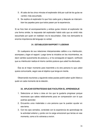 5. Al cabo de los cinco minutos el explorador dirá por cuál de los guías se
      «sintió» más escuchado.
   6. Se explica al explorador lo que hizo cada guía y después se intercam-
      bian los papeles para que todos pasen por la experiencia.


Si se hizo bien el acompasamiento y ambos guías miraron al explorador de
una forma similar, la respuesta del explorador habrá sido que se sintió más
escuchado por quien en realidad «no le escuchaba». Esto nos demuestra la
enorme importancia del lenguaje no verbal.

                  31. ESTABLECER RAPPORT Y LIDERAR


   En cualquiera de sus relaciones interpersonales calibre a su interlocutor,
acompase y logre el rapport. Luego tome la iniciativa en los movimientos, es
decir cambie suavemente de postura y, si ha conseguido el rapport, verificará
que su interlocutor realiza el mismo cambio postura que usted ha efectuado.


   Ése es el mejor momento para trasmitirle a la otra persona lo que usted
quiera comunicarle, según sea el objetivo que tenga en mente.


   Observando reuniones y siguiendo estas pautas podrá saber quién lidera a
quién en cada momento de la relación.



      32. APLICAR ESTRATEGIAS QUE FACILITEN EL APRENDIZAJE

   1. Selecciona un tema o área en los que te gustaría progresar porque
      reconoces que sabes relativamente poco en comparación con lo que
      podrías aprender.
   2. Encuentra unos materiales o una persona que te puedan ayudar en
      ese tema.
   3. Con los ojos cerrados, conéctate con la experiencia de aprendizaje de
      la actividad anterior y ponte con la carga emocional que tenías en ese
      momento, como si lo volvieras a revivir.



                                                                              38
 