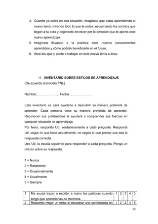 4. Cuando ya estés en esa situación, imagínate que estás aprendiendo el
       nuevo tema, mirando todo lo que te rodea, escuchando los sonidos que
       llegan a tu oído y dejándote envolver por la emoción que te aporta este
       nuevo aprendizaje.
    5. Imagínate   llevando   a   la   práctica   esos   nuevos   conocimientos
       aprendidos y cómo podrán beneficiarte en el futuro.
    6. Abre los ojos y ponte a trabajar en este nuevo tema o área.




          33. INVENTARIO SOBRE ESTILOS DE APRENDIZAJE
(De acuerdo al modelo PNL)


Nombre:………………… Fecha:…………………


Este inventario es para ayudarle a descubrir su manera preferida de
aprender. Cada persona tiene su manera preferida de aprender.
Reconocer sus preferencias le ayudará a comprender sus fuerzas en
cualquier situación de aprendizaje.
Por favor, responda Ud. verdaderamente a cada pregunta. Responda
Ud. según lo que hace actualmente, no según lo que piense que sea la
respuesta correcta.
Use Ud. la escala siguiente para responder a cada pregunta: Ponga un
círculo sobre su respuesta.


1 = Nunca
2 = Raramente
3 = Ocasionalmente
4 = Usualmente
5 = Siempre


1    Me ayuda trazar o escribir a mano las palabras cuando 1 2 3 4 5
     tengo que aprenderlas de memoria
2    Recuerdo mejor un tema al escuchar una conferencia en 1 2 3 4 5
                                                                            39
 