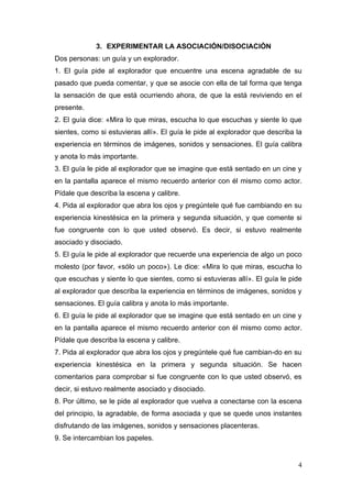 3. EXPERIMENTAR LA ASOCIACIÓN/DISOCIACIÒN
Dos personas: un guía y un explorador.
1. El guía pide al explorador que encuentre una escena agradable de su
pasado que pueda comentar, y que se asocie con ella de tal forma que tenga
la sensación de que está ocurriendo ahora, de que la está reviviendo en el
presente.
2. El guía dice: «Mira lo que miras, escucha lo que escuchas y siente lo que
sientes, como si estuvieras allí». El guía le pide al explorador que describa la
experiencia en términos de imágenes, sonidos y sensaciones. El guía calibra
y anota lo más importante.
3. El guía le pide al explorador que se imagine que está sentado en un cine y
en la pantalla aparece el mismo recuerdo anterior con él mismo como actor.
Pídale que describa la escena y calibre.
4. Pida al explorador que abra los ojos y pregúntele qué fue cambiando en su
experiencia kinestésica en la primera y segunda situación, y que comente si
fue congruente con lo que usted observó. Es decir, si estuvo realmente
asociado y disociado.
5. El guía le pide al explorador que recuerde una experiencia de algo un poco
molesto (por favor, «sólo un poco»). Le dice: «Mira lo que miras, escucha lo
que escuchas y siente lo que sientes, como si estuvieras allí». El guía le pide
al explorador que describa la experiencia en términos de imágenes, sonidos y
sensaciones. El guía calibra y anota lo más importante.
6. El guía le pide al explorador que se imagine que está sentado en un cine y
en la pantalla aparece el mismo recuerdo anterior con él mismo como actor.
Pídale que describa la escena y calibre.
7. Pida al explorador que abra los ojos y pregúntele qué fue cambian-do en su
experiencia kinestésica en la primera y segunda situación. Se hacen
comentarios para comprobar si fue congruente con lo que usted observó, es
decir, si estuvo realmente asociado y disociado.
8. Por último, se le pide al explorador que vuelva a conectarse con la escena
del principio, la agradable, de forma asociada y que se quede unos instantes
disfrutando de las imágenes, sonidos y sensaciones placenteras.
9. Se intercambian los papeles.


                                                                              4
 