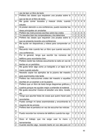 vez de leer un libro de texto
3   Prefiero las clases que requieren una prueba sobre lo 1 2 3 4 5
    que se lee en el libro de texto
4   Me gusta comer bocados y mascar chicle, cuando 1 2 3 4 5
    estudio
5   Al prestar atención a una conferencia, puedo recordar las 1 2 3 4 5
    ideas principales sin anotarlas
6   Prefiero las instrucciones escritas sobre las orales  1 2 3 4 5
7   Yo resuelvo bien los rompecabezas y los laberintos    1 2 3 4 5
8   Prefiero las clases que requieran una prueba sobre lo 1 2 3 4 5
    que se presenta durante una conferencia
9   Me ayuda ver diapositivas y videos para comprender un 1 2 3 4 5
    tema
1   Recuerdo más cuando leo un libro que cuando escucho 1 2 3 4 5
0   una conferencia
1   Por lo general, tengo que escribir los números del 1 2 3 4 5
1   teléfono para recordarlos bien
1   Prefiero recibir las noticias escuchando la radio en vez de 1 2 3 4 5
2   leerlas en un periódico
1   Me gusta tener algo como un bolígrafo o un lápiz en la 1 2 3 4 5
3   mano cuando estudio
1   Necesito copiar los ejemplos de la pizarra del maestro 1 2 3 4 5
4   para examinarlos más tarde
1   Prefiero las instrucciones orales del maestro a aquellas 1 2 3 4 5
5   escritas en un examen o en la pizarra
1   Prefiero que un libro de texto tenga diagramas gráficos y 1 2 3 4 5
6   cuadros porque me ayudan mejor a entender el material
1   Me gusta escuchar música al estudiar una obra, novela, 1 2 3 4 5
7   etc.
1   Tengo que apuntar listas de cosas que quiero hacer para 1 2 3 4 5
8   recordarlas
1   Puedo corregir mi tarea examinándola y encontrando la 1 2 3 4 5
9   mayoría de los errores
2   Prefiero leer el periódico en vez de escuchar las noticias   1 2 3 4 5
0
2   Puedo recordar los números de teléfono cuando los oigo       1 2 3 4 5
1
2   Gozo el trabajo que me exige usar la mano o 1 2 3 4 5
2   herramientas
2   Cuando escribo algo, necesito leerlo en voz alta para oír 1 2 3 4 5

                                                                        40
 