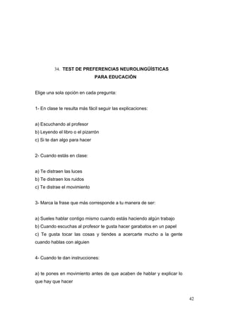 34. TEST DE PREFERENCIAS NEUROLINGÜÍSTICAS
                               PARA EDUCACIÓN


Elige una sola opción en cada pregunta:


1- En clase te resulta más fácil seguir las explicaciones:


a) Escuchando al profesor
b) Leyendo el libro o el pizarrón
c) Si te dan algo para hacer


2- Cuando estás en clase:


a) Te distraen las luces
b) Te distraen los ruidos
c) Te distrae el movimiento


3- Marca la frase que más corresponde a tu manera de ser:


a) Sueles hablar contigo mismo cuando estás haciendo algún trabajo
b) Cuando escuchas al profesor te gusta hacer garabatos en un papel
c) Te gusta tocar las cosas y tiendes a acercarte mucho a la gente
cuando hablas con alguien


4- Cuando te dan instrucciones:


a) te pones en movimiento antes de que acaben de hablar y explicar lo
que hay que hacer


                                                                        42
 