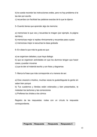 b) te cuesta recordar las instrucciones orales, pero no hay problema si te
las dan por escrito
c) recuerdas con facilidad las palabras exactas de lo que te dijeron


5- Cuando tienes que aprender algo de memoria:


a) memorizas lo que ves y recuerdas la imagen (por ejemplo, la página
del libro)
b) memorizas mejor si repites rítmicamente y recuerdas paso a paso
c) memorizas mejor si escuchas la clase grabada


6- En clase lo que más te gusta es que:


a) se organicen debates y que haya dialogo
b) que se organicen actividades en que los alumnos tengan que hacer
cosas y puedan moverse
c) que te den el material escrito y con fotos y diagramas


7- Marca la frase que más corresponde a tu manera de ser:


a) Eres visceral e intuitivo, muchas veces te gusta/disgusta la gente sin
saber bien porqué
b) Tus cuadernos y libretas están ordenados y bien presentados, te
molestan los tachones y las correcciones
c) Prefieres los chistes a los cómics


Registro de las respuestas: rodea con un círculo la respuesta
correspondiente.




             Pregunta   Respuesta       Respuesta    Respuesta C

                                                                             43
 