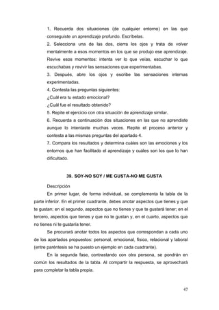 1. Recuerda dos situaciones (de cualquier entorno) en las que
       conseguiste un aprendizaje profundo. Escríbelas.
       2. Selecciona una de las dos, cierra los ojos y trata de volver
       mentalmente a esos momentos en los que se produjo ese aprendizaje.
       Revive esos momentos: intenta ver lo que veías, escuchar lo que
       escuchabas y revivir las sensaciones que experimentabas.
       3. Después, abre los ojos y escribe las sensaciones internas
       experimentadas.
       4. Contesta las preguntas siguientes:
       ¿Cuál era tu estado emocional?
       ¿Cuál fue el resultado obtenido?
       5. Repite el ejercicio con otra situación de aprendizaje similar.
       6. Recuerda a continuación dos situaciones en las que no aprendiste
       aunque lo intentaste muchas veces. Repite el proceso anterior y
       contesta a las mismas preguntas del apartado 4.
       7. Compara los resultados y determina cuáles son las emociones y los
       entornos que han facilitado el aprendizaje y cuáles son los que lo han
       dificultado.



                  39. SOY-NO SOY / ME GUSTA-NO ME GUSTA

       Descripción
       En primer lugar, de forma individual, se complementa la tabla de la
parte inferior. En el primer cuadrante, debes anotar aspectos que tienes y que
te gustan; en el segundo, aspectos que no tienes y que te gustará tener; en el
tercero, aspectos que tienes y que no te gustan y, en el cuarto, aspectos que
no tienes ni te gustaría tener.
       Se procurará anotar todos los aspectos que correspondan a cada uno
de los apartados propuestos: personal, emocional, físico, relacional y laboral
(entre paréntesis se ha puesto un ejemplo en cada cuadrante).
       En la segunda fase, contrastando con otra persona, se pondrán en
común los resultados de la tabla. Al compartir la respuesta, se aprovechará
para completar la tabla propia.



                                                                           47
 