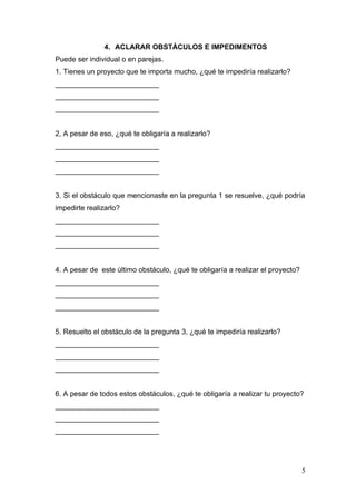 4. ACLARAR OBSTÁCULOS E IMPEDIMENTOS
Puede ser individual o en parejas.
1. Tienes un proyecto que te importa mucho, ¿qué te impediría realizarlo?
__________________________
__________________________
__________________________


2, A pesar de eso, ¿qué te obligaría a realizarlo?
__________________________
__________________________
__________________________


3. Si el obstáculo que mencionaste en la pregunta 1 se resuelve, ¿qué podría
impedirte realizarlo?
__________________________
__________________________
__________________________


4. A pesar de este último obstáculo, ¿qué te obligaría a realizar el proyecto?
__________________________
__________________________
__________________________


5. Resuelto el obstáculo de la pregunta 3, ¿qué te impediría realizarlo?
__________________________
__________________________
__________________________


6. A pesar de todos estos obstáculos, ¿qué te obligaría a realizar tu proyecto?
__________________________
__________________________
__________________________




                                                                                 5
 