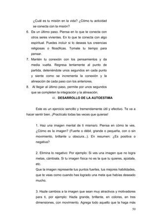 ¿Cuál es tu misión en la vida? ¿Cómo tu actividad
      se conecta con la misión?
6. Da un último paso. Piensa en lo que te conecta con
     otros seres vivientes. En lo que te conecta con algo
     espiritual. Puedes incluir si lo deseas tus creencias
     religiosas o filosóficas. Tomate tu tiempo para
     pensar.
7. Mantén tu conexión con los pensamientos y da
     media vuelta. Regresa lentamente al punto de
     partida, deteniéndote unos segundos en cada punto
     y siente como se incrementa la conexión y la
     alineación de cada paso con los anteriores.
8.   Al llegar al último paso, permite por unos segundos
     que se completen la integración y la alineación.
                    41. DESARROLLO DE LA AUTOESTIMA


        Este es un ejercicio sencillo y tremendamente útil y efectivo. Te va a
hacer sentir bien. ¡Practícalo todas las veces que quieras!


        1. Haz una imagen mental de ti misma/o. Piensa en cómo te ves.
        ¿Cómo es la imagen? (Fuerte o débil, grande o pequeña, con o sin
        movimiento, brillante u obscura...). En resumen: ¿Es positiva o
        negativa?


        2. Elimina lo negativo: Por ejemplo: Si ves una imagen que no logra
        metas, cámbiala. Si tu imagen física no es la que tu quieres, ajústala,
        etc.
        Que la imagen represente tus puntos fuertes, tus mejores habilidades,
        que te veas como cuando has logrado una meta que habías deseado
        mucho.


        3. Hazle cambios a la imagen que sean muy atractivos y motivadores
        para ti, por ejemplo: Hazla grande, brillante, en colores, en tres
        dimensiones, con movimiento. Agrega todo aquello que la haga más

                                                                            50
 