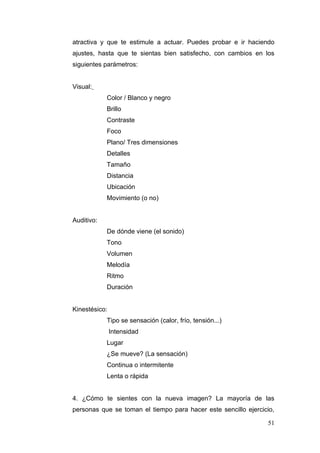 atractiva y que te estimule a actuar. Puedes probar e ir haciendo
ajustes, hasta que te sientas bien satisfecho, con cambios en los
siguientes parámetros:


Visual:
            Color / Blanco y negro
            Brillo
            Contraste
            Foco
            Plano/ Tres dimensiones
            Detalles
            Tamaño
            Distancia
            Ubicación
            Movimiento (o no)


Auditivo:
            De dónde viene (el sonido)
            Tono
            Volumen
            Melodía
            Ritmo
            Duración


Kinestésico:
            Tipo se sensación (calor, frío, tensión...)
               Intensidad
            Lugar
            ¿Se mueve? (La sensación)
            Continua o intermitente
            Lenta o rápida


4. ¿Cómo te sientes con la nueva imagen? La mayoría de las
personas que se toman el tiempo para hacer este sencillo ejercicio,

                                                                51
 