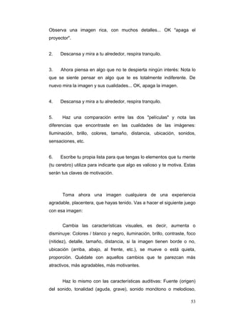 Observa una imagen rica, con muchos detalles... OK "apaga el
proyector".


2.   Descansa y mira a tu alrededor, respira tranquilo.


3.   Ahora piensa en algo que no te despierta ningún interés: Nota lo
que se siente pensar en algo que te es totalmente indiferente. De
nuevo mira la imagen y sus cualidades... OK, apaga la imagen.


4.   Descansa y mira a tu alrededor, respira tranquilo.


5.    Haz una comparación entre las dos "películas" y nota las
diferencias que encontraste en las cualidades de las imágenes:
Iluminación, brillo, colores, tamaño, distancia, ubicación, sonidos,
sensaciones, etc.


6.   Escribe tu propia lista para que tengas lo elementos que tu mente
(tu cerebro) utiliza para indicarte que algo es valioso y te motiva. Estas
serán tus claves de motivación.



      Toma ahora una imagen cualquiera de una experiencia
agradable, placentera, que hayas tenido. Vas a hacer el siguiente juego
con esa imagen:


      Cambia las características visuales, es decir, aumenta o
disminuye: Colores / blanco y negro, iluminación, brillo, contraste, foco
(nitidez), detalle, tamaño, distancia, si la imagen tienen borde o no,
ubicación (arriba, abajo, al frente, etc.), se mueve o está quieta,
proporción. Quédate con aquellos cambios que te parezcan más
atractivos, más agradables, más motivantes.


      Haz lo mismo con las características auditivas: Fuente (origen)
del sonido, tonalidad (aguda, grave), sonido monótono o melodioso,

                                                                       53
 