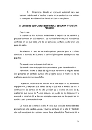7.   Finalmente, tómate un momento adicional para que
      pienses cuándo será la próxima ocasión en la que tendrás que realizar
      la tarea para a cual te acabas de auto-motivar a completarla...



     43. VIVIR LOS CONFLICTOS EN PRIMERA, SEGUNDA Y TERCERA
                              PERSONA

      Descripción
      El objetivo de esta actividad es favorecer la empatía de las personas y
provocar cambios en sus creencias. Es especialmente útil para manejar los
conflictos en las que cada una de las personas en litigio pueda tener una
parte de razón.


      Para llevarla a cabo, es necesario que una persona ajena al conflicto
conduzca la actividad. En cuanto a la persona participante, desempeñará tres
papeles:


      Persona A: asume el papel de sí misma.
      Persona B: asume el papel de la persona con quien tiene el conflicto.
      Persona C: asume el papel de alguien que no conoce a ninguna de las
dos personas en conflicto, aunque otra persona ajena al mismo se lo ha
explicado, pero sin muchos detalles.


      La persona participante se sentará en la silla (Posición 1), asumiendo
el papel de A, y explicará qué piensa de B y lo que más le molesta de ella. A
continuación, se sentará en la silla (posición 2) y asumirá el papel de B,
explicando que piensa de A. Acto seguido, se pondrá de pie (posición 3) y
asumirá el papel de C, y dará un consejo a cada una de las personas en
conflicto para que éste disminuya.


      De nuevo, se sentará en la silla 1 y dirá que consejos de los recibidos
piensa llevar a la práctica. Ahora, volverá a sentarse en la silla 2 y también
dirá qué consejos de los recibidos piensa llevar a la práctica. Finalmente, irá a



                                                                              56
 