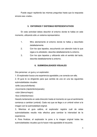 Puede seguir repitiendo las mismas preguntas hasta que la respuesta
sincera sea «nada».




                5. ENTORNOS Y SISTEMAS REPRESENTATIVOS

       En esta actividad debes describir el entorno donde te hallas en este
momento, utilizando sólo un sistema representativo.


       1.             Mira atentamente el entorno donde te hallas y descríbelo
                      detalladamente.
       2.             Con los ojos tapados, escuchando con atención todo lo que
                      oigas a tu alrededor, describe detalladamente tu entorno.
       3.             Con los ojos tapados y utilizando sólo el sentido del tacto,
                      describe detalladamente tu entorno.


                           6. SUBMODALIDADES VISUALES


Dos personas: un guía y un explorador.
1. El explorador busca una experiencia agradable y se conecta con ella.
2. El guía le va dirigiendo para que cambie de una en una las siguientes
submodalidades visuales:
-brillo (oscuro/brillante)
-movimiento (rápido/lento/parado)
-color (blanco/negro)
-foco (nítido/borroso)
Hacerlo lentamente en cada dirección hasta el momento en que el sentimiento
comienza a cambiar (umbral). Cada vez que se llega a un umbral volver a la
imagen con la submodalidad original.
3. Mientras      el    guía   calibra,   el   explorador   registra   cuál   de   estas
submodalidades resulta más efectiva para cambiar la intensidad de la
experiencia.
4. Para finalizar, el explorador le pone a la imagen original todas las
submodalidades visuales que le hacen más agradable el recuerdo.

                                                                                     6
 
