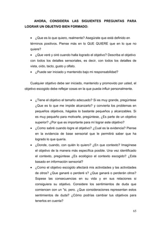 AHORA, CONSIDERA LAS SIGUIENTES PREGUNTAS PARA
LOGRAR UN OBJETIVO BIEN FORMADO:


   •   ¿Que es lo que quiero, realmente? Asegúrate que está definido en
   términos positivos. Piense más en lo QUE QUIERE que en lo que no
   quiere?
   •   ¿Que veré y oiré cuando halla logrado el objetivo? Describa el objetivo
   con todos los detalles sensoriales, es decir, con todos los detalles de
   vista, oído, tacto, gusto y olfato.
   •   ¿Puede ser iniciado y mantenido bajo mi responsabilidad?


   Cualquier objetivo debe ser iniciado, mantenido y promovido por usted, el
objetivo escogido debe reflejar cosas en la que pueda influir personalmente.


   •   ¿Tiene el objetivo el tamaño adecuado? Si es muy grande, pregúntese
       ¿Que es lo que me impide alcanzarlo? y convierta los problemas en
       pequeños objetivos, hágalos lo bastante pequeños y alcanzables. Si
       es muy pequeño para motivarle, pregúntese, ¿Es parte de un objetivo
       superior? ¿Por que es importante para mí lograr este objetivo?
   •   ¿Como sabré cuando logre el objetivo? ¿Cual es la evidencia? Piense
       en la evidencia de base sensorial que le permitirá saber que ha
       logrado lo que quería.
   •   ¿Donde, cuando, con quién lo quiero? ¿En que contexto? Imagínese
       el objetivo de la manera más específica posible. Una vez identificado
       el contexto, pregúntese ¿Es ecológico el contexto escogido? ¿Esta
       basado en información sensorial?
   •   ¿Como el objetivo escogido afectará mis actividades y las actividades
       de otros? ¿Que ganaré o perderé s? ¿Que ganará o perderán otros?
       Sopese las consecuencias en su vida y en sus relaciones si
       consiguiera su objetivo. Considere los sentimientos de duda que
       comiencen con un "si, pero. ¿Que consideraciones representan estos
       sentimientos de duda? ¿Cómo podrías cambiar tus objetivos para
       tenerlos en cuenta?


                                                                               65
 