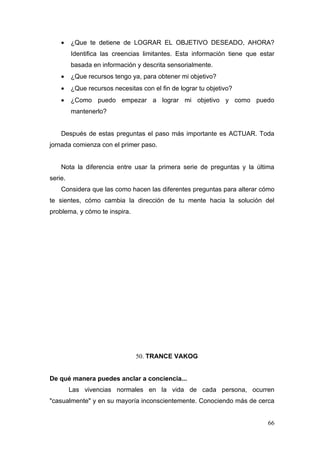 •    ¿Que te detiene de LOGRAR EL OBJETIVO DESEADO, AHORA?
         Identifica las creencias limitantes. Esta información tiene que estar
         basada en información y descrita sensorialmente.
    •    ¿Que recursos tengo ya, para obtener mi objetivo?
    •    ¿Que recursos necesitas con el fin de lograr tu objetivo?
    •    ¿Como puedo empezar a lograr mi objetivo y como puedo
         mantenerlo?


    Después de estas preguntas el paso más importante es ACTUAR. Toda
jornada comienza con el primer paso.


    Nota la diferencia entre usar la primera serie de preguntas y la última
serie.
    Considera que las como hacen las diferentes preguntas para alterar cómo
te sientes, cómo cambia la dirección de tu mente hacia la solución del
problema, y cómo te inspira.




                               50. TRANCE VAKOG


De qué manera puedes anclar a conciencia...
         Las vivencias normales en la vida de cada persona, ocurren
"casualmente" y en su mayoría inconscientemente. Conociendo más de cerca


                                                                           66
 