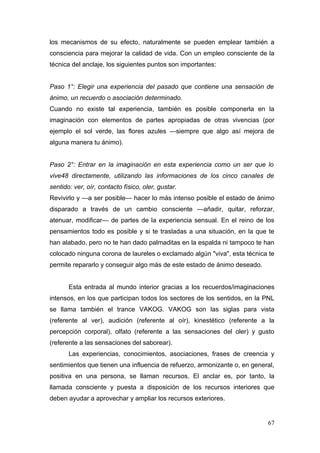 los mecanismos de su efecto, naturalmente se pueden emplear también a
consciencia para mejorar la calidad de vida. Con un empleo consciente de la
técnica del anclaje, los siguientes puntos son importantes:


Paso 1°: Elegir una experiencia del pasado que contiene una sensación de
ánimo, un recuerdo o asociación determinado.
Cuando no existe tal experiencia, también es posible componerla en la
imaginación con elementos de partes apropiadas de otras vivencias (por
ejemplo el sol verde, las flores azules —siempre que algo así mejora de
alguna manera tu ánimo).


Paso 2°: Entrar en la imaginación en esta experiencia como un ser que lo
vive48 directamente, utilizando las informaciones de los cinco canales de
sentido: ver, oír, contacto físico, oler, gustar.
Revivirlo y —a ser posible— hacer lo más intenso posible el estado de ánimo
disparado a través de un cambio consciente —añadir, quitar, reforzar,
atenuar, modificar— de partes de la experiencia sensual. En el reino de los
pensamientos todo es posible y si te trasladas a una situación, en la que te
han alabado, pero no te han dado palmaditas en la espalda ni tampoco te han
colocado ninguna corona de laureles o exclamado algún "viva", esta técnica te
permite repararlo y conseguir algo más de este estado de ánimo deseado.


       Esta entrada al mundo interior gracias a los recuerdos/imaginaciones
intensos, en los que participan todos los sectores de los sentidos, en la PNL
se llama también el trance VAKOG. VAKOG son las siglas para vista
(referente al ver), audición (referente al oír), kinestético (referente a la
percepción corporal), olfato (referente a las sensaciones del oler) y gusto
(referente a las sensaciones del saborear).
       Las experiencias, conocimientos, asociaciones, frases de creencia y
sentimientos que tienen una influencia de refuerzo, armonizante o, en general,
positiva en una persona, se llaman recursos. El anclar es, por tanto, la
llamada consciente y puesta a disposición de los recursos interiores que
deben ayudar a aprovechar y ampliar los recursos exteriores.


                                                                           67
 