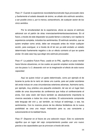 Paso 3°: Cuando la experiencia recordada/reconstruida haya provocado clara
y fuertemente el estado deseado de ánimo, se añade otro estímulo sensitivo,
a ser posible único o, por lo menos, extraordinario, de cualquier sector de los
cinco sentidos.


      Por la simultaneidad de la experiencia, ahora se asocia el estímulo
adicional con el patrón de otras vivencias/sentimientos/asociaciones. En el
futuro, a través de este disparador se puede llamar a voluntad y con rapidez la
experiencia completa, incluidos los sentimientos. El estímulo sensitivo, que se
quiere emplear como ancla, debe ser ensayado antes de iniciar cualquier
acción, para averiguar, si a través de él tal vez ya esté anclado un estado
determinado fuertemente negativo o de un efecto contrario al que se quiere
anclar. En este caso hay que elegir otro estímulo provocador.


Paso 4°: La palabra Future Pace, usada en la PNL, significa un paso mental
hacia futuras situaciones, en las cuales se querrán emplear anclas instaladas
con los pasos I a 3, deseando vivir en la imaginación el efecto de esta nueva
capacidad.


      Aquí se quiere incluir un gesto determinado, como por ejemplo el de
tocarse la punta de la nariz sin darse uno cuenta, para así poder acordarse
del ancla incluso en unas circunstancias exteriores adversas. Asimismo sería,
por ejemplo, muy práctica una pequeña anotación, tal vez en un lugar bien
visible de unos documentos de conferencia que indica al conferenciante el
ancla. Con esta visión del futuro también es absolutamente importante la
vivencia asociada a todos los cinco sentidos. El subconsciente comprende
este lenguaje del vivir y, así también, se incluye el estómago, o sea, los
sentimientos. Con la vivencia previa de los efectos fantásticos de la nueva
posibilidad se crea una mayor motivación para su uso consciente y
subconsciente en la realidad futura.


Paso 5°: Disponer en el futuro de una selección mayor. Esto no solamente
significa que en lugar del viejo comportamiento puedas usar uno nuevo
gracias a las capacidades que se provocan a través del ancla.

                                                                            68
 