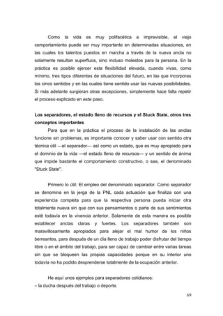 Como       la   vida   es   muy    polifacética    e   imprevisible,   el   viejo
comportamiento puede ser muy importante en determinadas situaciones, en
las cuales los talentos puestos en marcha a través de la nueva ancla no
solamente resultan superfluos, sino incluso molestos para la persona. En la
práctica es posible ejercer esta flexibilidad elevada, cuando vivas, como
mínimo, tres tipos diferentes de situaciones del futuro, en las que incorporas
los cinco sentidos y en las cuales tiene sentido usar las nuevas posibilidades.
Si más adelante surgieran otras excepciones, simplemente hace falta repetir
el proceso explicado en este paso.


Los separadores, el estado lleno de recursos y el Stuck State, otros tres
conceptos importantes
      Para que en la práctica el proceso de la instalación de las anclas
funcione sin problemas, es importante conocer y saber usar con sentido otra
técnica útil —el separador— así como un estado, que es muy apropiado para
el dominio de la vida —el estado lleno de recursos— y un sentido de ánima
que impide bastante el comportamiento constructivo, o sea, el denominado
"Stuck State".


      Primero lo útil: El empleo del denominado separador. Como separador
se denomina en la jerga de la PNL cada actuación que finaliza con una
experiencia completa para que la respectiva persona pueda iniciar otra
totalmente nueva sin que con sus pensamientos o parte de sus sentimientos
esté todavía en la vivencia anterior. Solamente de esta manera es posible
establecer   anclas     claras    y   fuertes.   Los    separadores    también     son
maravillosamente apropiados para alejar el mal humor de los niños
berreantes, para después de un día lleno de trabajo poder disfrutar del tiempo
libre o en el ámbito del trabajo, para ser capaz de cambiar entre varias tareas
sin que se bloqueen las propias capacidades porque en su interior uno
todavía no ha podido desprenderse totalmente de la ocupación anterior.


      He aquí unos ejemplos para separadores cotidianos:
– la ducha después del trabajo o deporte.

                                                                                    69
 