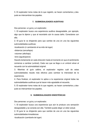 5. El explorador toma notas de lo que registró, se hacen comentarios y des-
pués se intercambian los papeles.


                       7. SUBMODALIDADES AUDITIVAS


Dos personas: un guía y un explorador.
1. El explorador busca una experiencia auditiva desagradable, por ejemplo,
algo que le dijeron y que al recordarlo aún le causa daño. Conectarse con
ella.
2. El guía le va dirigiendo para que cambie de una en una las siguientes
submodalidades auditivas:
-localización (ir cambiando el so-nido de lugar)
-distancia (cerca/lejos)
-volumen (alto/bajo)
-tono (agudo/grave)
Hacerlo lentamente en cada dirección hasta el momento en que el sentimiento
comienza a cambiar (umbral). Cada vez que se llega a un umbral volver al
recuerdo con la submodalidad original.
3. Mientras     el   guía   calibra,   el   explorador   registra   cuál   de   estas
submodalidades resulta más efectiva para cambiar la intensidad de la
experiencia.
4. Para finalizar, el explorador le aplica a la experiencia original todas las
submodalidades auditivas que le hacen más agradable el recuerdo.
5. El explorador toma notas de lo que registró, se hacen comentarios y des-
pués se intercambian los papeles.


                      8. SUBMODALIDADES KINESTÉSICAS


Dos personas: un guía y un explorador.
1. El explorador busca una experiencia que aún le produce una sensación
desagradable y se conecta con ella. También puede elegir un dolor actual.
2. El guía le va dirigiendo para que cambie de una en una las siguientes
submodalidades kinestésicas:
-localización (cambiarla de lugar)

                                                                                   7
 