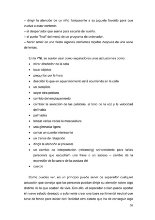 – dirigir la atención de un niño lloriqueante a su juguete favorito para que
vuelva a estar contento.
– el despertador que suena para sacarte del sueño.
– el punto "final" del menú de un programa de ordenador.
– hacer sonar en una fiesta algunas canciones rápidas después de una serie
de lentas.


   En la PNL se suelen usar como separadores unas actuaciones como:
   •   mirar alrededor de la sala
   •   tocar objetos
   •   preguntar por la hora
   •   describir lo que en aquel momento está ocurriendo en la calle
   •   un cumplido
   •   coger otra postura
   •   cambio del emplazamiento
   •   cambiar la selección de las palabras, el tono de la voz y la velocidad
       del habla
   •   palmadas
   •   tensar varias veces la musculatura
   •   una gimnasia ligera
   •   contar un cuento interesante
   •   un trance de relajación
   •   dirigir la atención al presente
   •   un cambio de interpretación (reframing) sorprendente para la/las
       persona/s que escucha/n una frase o un suceso – cambio de la
       expresión de la cara o de la postura del
   •   cuerpo


   Como puedes ver, en un principio puede servir de separador cualquier
actuación que consiga que las personas puedan dirigir su atención sobre algo
distinto de lo que acaban de vivir. Con ello, el separador o bien puede aportar
el nuevo estado deseado o solamente crear una base sentimental neutral que
sirve de fondo para iniciar con facilidad otro estado que ha de conseguir algo

                                                                            70
 