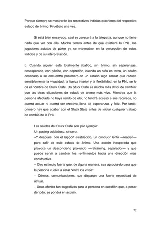 Porque siempre se mostrarán los respectivos indicios exteriores del respectivo
estado de ánimo. Pruébalo una vez.


       Si está bien ensayado, casi se parecerá a la telepatía, aunque no tiene
nada que ver con ella. Mucho tiempo antes de que existiera la PNL, los
jugadores astutos de póker ya se entrenaban en la percepción de estos
indicios y de su interpretación.


b. Cuando alguien está totalmente abatido, sin ánimo, sin esperanzas,
desesperado, con pánico, con depresión, cuando un niño es terco, un adulto
obstinado o se encuentra prisionero en un estado algo similar que reduce
sensiblemente la vivacidad, la fuerza interior y la flexibilidad, en la PNL se le
da el nombre de Stuck State. Un Stuck State es mucho más difícil de cambiar
que las otras situaciones de estado de ánimo más vivo. Mientras que la
persona afectada no haya salido de ello, no tendrá acceso a sus recursos, no
querrá actuar ni querrá ser creativa, llena de esperanzas y feliz. Por tanto,
primero hay que acabar con el Stuck State antes de iniciar cualquier trabajo
de cambio de la PNL.


       Las salidas del Stuck State son, por ejemplo:
       Un pacing cuidadoso, sincero.
       –Y después, con el rapport establecido, un conducir lento —leaden—
       para salir de este estado de ánimo. Una acción inesperada que
       provoca un desconcierto pro-fundo —reframing, separador— y que
       puede servir a cambiar los sentimientos hacia una dirección más
       constructiva.
       – Otro estimulo fuerte que, de alguna manera, sea apropia-do para que
       la persona vuelva a estar "entre los vivos".
       – Cómics, comunicaciones, que disparan una fuerte necesidad de
       actuar.
       – Unas ofertas tan sugestivas para la persona en cuestión que, a pesar
       de todo, se pondrá en acción.




                                                                              72
 