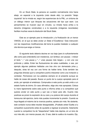 En un Stuck State, la persona en cuestión normalmente mira hacia
abajo, en especial a la izquierda (visto desde ella). La posición "abajo
izquierda" de la mirada es, según las experiencias de la PNL, un síntoma de
un diálogo interior que bloquea las actuaciones del tipo que sean. Los
pensamientos se mueven aquí en círculos. La mirada hacia arriba a la
derecha (imágenes construidas) o a la izquierda (imágenes recordadas)
facilitan muchas veces la disolución del Stuck State.


      Este es un ejemplo para la introducción y la finalización de un trance
VAKOG, en el que se debe anclar un State of Excellence.' Esta instrucción
con las respectivas modificaciones del tema la puedes trasladar a cualquier
otra técnica que exige un trance.


      El siguiente texto debería decirse en voz baja (pero lo suficientemente
alto como para entenderlo) con insistencia, con lentitud, con pausas —indicar
el texto "..." una pausa y "..." unas pausas más largas— y con una voz
profunda y cálida. Evitar las fluctuaciones de estas cualidades, o sea, por
ejemplo algunas palabras habladas una tras otra con demasiada prisa y,
después, otras tal vez con una forma de hablar lenta. Evita también las
preguntas directas que tu compañero podría interpretar como una invitación a
contestar. Permanece con tus palabras siempre en el presente aunque se
hable de cosas del pasado. Busca un punto de tu cuerpo apropiado para el
ancla, por ejemplo el antebrazo. Comprueba si este punto ya está unido a un
estado fuerte de ánimo. En caso afirmativo, elige otro más apropiado. Coloca
tu mano ligeramente sobre este punto e informa antes a tu compañero qué
quieres anclar en este punto y qué vas a hacer para ello. Cuanto más
positivas se ponen la expresión de su cara y su postura del cuerpo durante el
transcurso del ejercicio, tanto más puedes incrementar la presión. Cuando se
haya llegado al máximo de la vivencia positiva, aprieta aún más. No obstante,
este contacto nunca debe resultar desagradable. ¡Pruébalo antes! Suelta a tu
compañero suavemente antes de ayudarle a regresar al presente. Solamente
cuando tu compañero ha de "despertarse" habla más deprisa, en un tono de
voz más alto, con menos pausas, etc. O sea, dale la vuelta a la muestra. Ojo,


                                                                          73
 