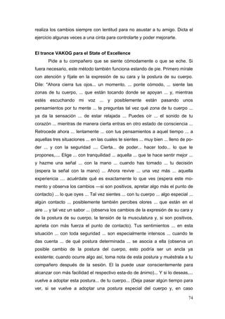 realiza los cambios siempre con lentitud para no asustar a tu amigo. Dicta el
ejercicio algunas veces a una cinta para controlarte y poder mejorarte.


El trance VAKOG para el State of Excellence
       Pide a tu compañero que se siente cómodamente o que se eche. Si
fuera necesario, este método también funciona estando de pie. Primero mírale
con atención y fíjate en la expresión de su cara y la postura de su cuerpo.
Dile: "Ahora cierra tus ojos... un momento, ... ponte cómodo, ... siente las
zonas de tu cuerpo, ... que están tocando donde se apoyan ... y, mientras
estés escuchando mi voz ... y posiblemente están pasando unos
pensamientos por tu mente ... te preguntas tal vez qué zona de tu cuerpo ...
ya da la sensación ... de estar relajada ... Puedes oír ... el sonido de tu
corazón ... mientras de manera cierta entras en otro estado de consciencia ...
Retrocede ahora ... lentamente ... con tus pensamientos a aquel tiempo ... a
aquellas tres situaciones ... en las cuales te sientes ... muy bien ... lleno de po-
der ... y con la seguridad .... Cierta... de poder... hacer todo... lo que te
propones,.... Elige ... con tranquilidad ... aquella ... que te hace sentir mejor ...
y hazme una señal ... con la mano ... cuando has tomado ... tu decisión
(espera la señal con la mano) ... Ahora revive ... una vez más ... aquella
experiencia .... acuérdate qué es exactamente lo que ves (espera este mo-
mento y observa los cambios —si son positivos, apretar algo más el punto de
contacto) ... lo que oyes ... Tal vez sientes ... con tu cuerpo ... algo especial ...
algún contacto ... posiblemente también percibes olores ... que están en el
aire ... y tal vez un sabor ... (observa los cambios de la expresión de su cara y
de la postura de su cuerpo, la tensión de la musculatura y, si son positivos,
aprieta con más fuerza el punto de contacto). Tus sentimientos ... en esta
situación ... con toda seguridad ... son especialmente intensos ... cuando te
das cuenta ... de qué postura determinada ... se asocia a ella (observa un
posible cambio de la postura del cuerpo, esto podría ser un ancla ya
existente; cuando ocurre algo así, toma nota de esta postura y muéstrala a tu
compañero después de la sesión. El la puede usar conscientemente para
alcanzar con más facilidad el respectivo esta-do de ánimo)... Y si lo deseas,...
vuelve a adoptar esta postura... de tu cuerpo... (Deja pasar algún tiempo para
ver, si se vuelve a adoptar una postura especial del cuerpo y, en caso

                                                                                  74
 