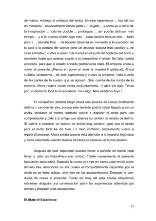 afirmativo, refuerza el contacto del anda). En esta experiencia ... hay tal vez
un momento... especialmente bonito parta ti ... elígelo ... y como en el reino de
tu imaginación ... todo es posible ... prolóngalo ... así podrás disfrutar más
tiempo ... y si le quieres añadir algo más ... para hacerlo todavía más ... bello
para ti ... siéntate libre ... de hacerlo (observa un momento si la expresión de
la cara o la postura del cuerpo tiene un aspecto todavía más positivo y, en
caso afirmativo, vuelve a poner más fuerza en el punto de contacto del ancla y
mantenlo hasta que quieras ayudar a tu compañero a volver. Sin falta, suelta
entonces, para que el estado anclado permanezca claro. El empieza ahora a
volver al presente. ¡Piensa en poner al revés la muestra lingüística!). Ahora
suéltate lentamente... de esta experiencia y vuelve al presente. Date cuenta
de las partes de tu cuerpo que se apoyan. Date cuenta de los ruidos de tu
entorno. Ahora respira varias veces profundamente... y abre tus ojos. Tensa
por un momento toda tu musculatura. Toca algo. Mira alrededor tuyo."


      Tu compañero debería elegir ahora una postura de cuerpo totalmente
distinta y cambiar de sitio, porque éste también podría haber llegado a ser un
ancla. Mediante el mismo contacto vuelve a disparar el ancla para una
comprobación y pide a tu amigo que observe su cambio de estado de ánimo.
Si vuelve a aparecer un estado de ánimo muy positivo, igual que el usado
para el ancla, todo ha ido bien. En caso contrario, simplemente vuelve a
repetir el proceso. Ahora presta todavía más atención a la muestra lingüística
y ancla solamente cuando durante el trance se produce un humor positivo.


      Después de este separador puedes volver a ponerle en trance para
llevar a cabo un FuturePace (ver arriba). Tráele nueva-mente al presente
(actuación separador). Después le pones otra vez en trance para revivir como
mínimo tres situaciones en las cuales el comportamiento disponible por el
ancla no se debe aplicar, sino otro de los acostumbrados. Después le con-
duces de nuevo al presente. Puede ser muy útil para futuras situaciones
mantener después una conversación sobre las experiencias obtenidas por
ambos y preparar unas anotaciones.


El State of Excellence

                                                                              75
 