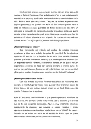 En el ejercicio anterior encuentras un ejemplo para un ancla que gusta
mucho: el State of Excellence. Este "estado óptimo" en el cual en tu interior te
sientes fuerte, seguro y equilibrado, es muy útil para muchas situaciones de la
vida. Realiza este ejercicio y vívelo. Después de haberlo experimentado,
algunas personas ya no quieren salir de él. Tú solo también puedes llevar a
cabo las instrucciones igual que todos los demás ejercicios de este libro. En
este caso la indicación del trance debería estar grabada en cinta para que te
permita entrar tranquilamente en el tance. Solamente, en este caso has de
establecer tú mismo el contacto con el punto del cuerpo a través del cual
quieres anclar. Con algún ejercicio, esto no ofrece ningún problema.


¿Qué significa apilar anclas?
      Otro incremento del método del anclaje de estados interiores
agradables y útiles es el apilado de anclas. Es muy fácil: En los ejercicios
siguientes tú asocias con el impulso de un ancla otros estados interiores
positivos que no se contradicen entre sí y que puedes provocar entonces con
un disparador común. Por tanto, en diferentes trances, en los que se reviven
experiencias positivas, se toca por ejemplo siempre el mismo punto del
cuerpo, para así disponer de recursos aún más flexibles y en mayor cantidad.
¿Por qué no pruebas de apilar varias experiencias del State of Excellence?


¿Qué significa relacionar anclas?
      Con este método es posible modificar secuencias de reacciones. Por
ejemplo, al mirar tu lugar de trabajo ya no quieres volver a tener un estado de
ánimo bajo o, tal vez, quieres incluso entrar en un Stuck State aún más
grande. Entonces, haz lo siguiente.


Paso 1°: Encuentra una situación en la que quieres aprender a reaccionar de
otra manera. Por ejemplo: Entras en tu oficina, ves tu escritorio y ya sientes
que se te está exigiendo demasiado. Aquí es muy importante, identificar
exactamente la situación, que provoca el estado negativo y anclar
exactamente esta misma situación a través de un trance VAKOG del paso 4.
Cuando no se instala un ancla en el estado de ánimo, que se quiere
exactamente, tampoco es posible provocarlo claramente.

                                                                             76
 