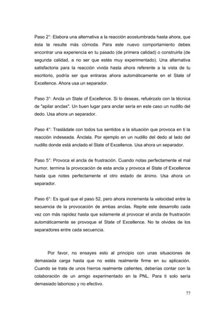 Paso 2°: Elabora una alternativa a la reacción acostumbrada hasta ahora, que
ésta te resulte más cómoda. Para este nuevo comportamiento debes
encontrar una experiencia en tu pasado (de primera calidad) o construirla (de
segunda calidad, a no ser que estés muy experimentado). Una alternativa
satisfactoria para la reacción vivida hasta ahora referente a la vista de tu
escritorio, podría ser que entraras ahora automáticamente en el State of
Excellence. Ahora usa un separador.


Paso 3°: Ancla un State of Excellence. Si lo deseas, refuérzalo con la técnica
de "apilar anclas". Un buen lugar para anclar sería en este caso un nudillo del
dedo. Usa ahora un separador.


Paso 4°: Trasládate con todos tus sentidos a la situación que provoca en ti la
reacción indeseada. Ánclala. Por ejemplo en un nudillo del dedo al lado del
nudillo donde está anclado el State of Excellence. Usa ahora un separador.


Paso 5°: Provoca el ancla de frustración. Cuando notas perfectamente el mal
humor, termina la provocación de esta ancla y provoca el State of Excellence
hasta que notes perfectamente el otro estado de ánimo. Usa ahora un
separador.


Paso 6°: Es igual que el paso 52, pero ahora incrementa la velocidad entre la
secuencia de la provocación de ambas anclas. Repite este desarrollo cada
vez con más rapidez hasta que solamente al provocar el ancla de frustración
automáticamente se provoque el State of Excellence. No te olvides de los
separadores entre cada secuencia.




      Por favor, no ensayes esto al principio con unas situaciones de
demasiada carga hasta que no estés realmente firme en su aplicación.
Cuando se trata de unos hierros realmente calientes, deberías contar con la
colaboración de un amigo experimentado en la PNL. Para ti solo sería
demasiado laborioso y no efectivo.

                                                                             77
 