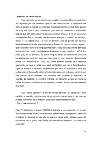 La técnica de fundir anclas
      Este ejercicio es apropiado para ampliar tu campo libre de acciones.
Supongamos por un momento que te has acostumbrado a imponerte de
manera agresiva cuando te enfrentas profesional-mente a otros. Esto puede
ser muy útil para ti pero, realmente, ¿es siempre necesario y adecuado?
Seguro que con esta actitud no ganarás muchos amigos, a no ser que sean
masoquistas. Por el otro lado, tampoco no es siempre lo más idóneo transigir,
tolerar y ser diplomático. Tal vez en privado, esto te puede dar buenos
resultados con tu familia y con tus amigos. De vez en cuando, cuando alguien,
que no quiere entender tu lenguaje moderado, obstaculiza tu camino, con esta
actitud tendrías pocas probabilidades de obtener lo que necesitas. La PNL su-
pone que, en un principio, no existe ninguna forma de reaccionar, que sea
completamente errónea, sino que cada una en una situación determinada
puede ser importante.51 Visto así, tiene sentido ampliar una reacción
solamente por una o varias más, para así facilitar una mayor flexibilidad en
lugar de sustituir la reacción simplemente por otra. Si aprendes a usar tus
codos solamente cuando no hay otro remedio pero, sin embargo, siempre que
sea posible sepas defender tus intereses con suavidad y diplomacia o
cuando, de repente, tu contrario transija, en conjunto juegas las mejores
cartas. Por tanto, el Fundir Anclas aporta el remedio a esta manera unilateral
de actuar.


      Este último ejercicio, el Fundir Anclas también es apropia-do para
cambiar el sentido negativo que tienen algunas anclas para ti, ya que no
puedes eliminarlas de tu entorno. Empieza a experimentar con ello.
¿Cómo hay que hacerlo?


Paso 1°: Mediante el trance VAKOG, trasládate a una situación, en la que
actualmente estás fijado a una reacción determinada. Por ejemplo: Estás en
el trabajo e impones en voz alta tu opinión. Ancla esta reacción como de
costumbre, en el punto más fuerte del sentimiento deseado. Usa ahora un
separador.


                                                                           78
 