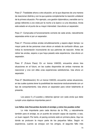 Paso 2°: Trasládate ahora a otra situación, en la que dispones de una manera
de reaccionar distinta y con la que quieres complementar la reacción unilateral
de la primera situación. Por ejemplo, una gestión diplomática y sensible con tu
pareja referente a una visita por la noche a la ópera o a una discoteca. Ancla
este estado en el punto de su mayor intensidad. Usa ahora un separador.


Paso 3°: Comprueba el funcionamiento correcto de cada ancla, naturalmente
separadas entre sí por un separador.


Paso 4°: Provoca ambos anclas simultáneamente y espera algún tiempo. La
mayor parte de las personas viven ahora un estado de confusión difusa, que
indica la reorientación inconsciente de sus patrones de reacción. Antes de
retirar las anclas, espera a que haya pasado esta experiencia. Usa ahora un
separador.


Paso 5° (Future Pace): En un trance VAKOG, encuentra ahora tres
situaciones en el futuro, en las cuales dispondrás de ambas maneras de
reaccionar y vive con ellas unas experiencias satisfactorias. Usa ahora un
separador.


Paso 6° (flexibilización): En un trance VAKOG, encuentra varias situaciones,
en las cuales quieres tener la posibilidad de reaccionar exclusivamente con un
tipo de comportamiento. Usa ahora un separador para volver totalmente al
presente.


      Los pasos 5 y 6 puedes y deberías ejercer con cada ancla que debe
cumplir unos objetivos importantes para ti


Los fallos más frecuentes durante el anclaje y cómo los puedes evitar
      Lo más importante para cada técnica de la PNL, y naturalmente
también para el anclaje, es un puente de corazón capaz de soportar, o sea,
un buen rapport. Por tanto, el pacing correcto está en primera plana. Aquí es
donde se producen la mayor parte de los pequeños fallos. Según mi
experiencia, cuando se ensaya con los amigos, el segundo fallo más

                                                                            79
 