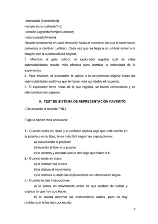 -intensidad (fuerte/débil)
-temperatura (caliente/frío)
-tamaño (agrandar/empequeñecer)
-peso (pesado/liviano)
Hacerlo lentamente en cada dirección hasta el momento en que el sentimiento
comienza a cambiar (umbral). Cada vez que se llega a un umbral volver a la
imagen con la submodalidad original.
3. Mientras     el   guía    calibra,   el   explorador   registra   cuál   de   estas
submodalidades resulta más efectiva para cambiar la intensidad de la
experiencia.
4. Para finalizar, el explorador le aplica a la experiencia original todas las
submodalidades auditivas que le hacen más agradable el recuerdo.
5. El explorador toma notas de lo que registró, se hacen comentarios y se
intercambian los papeles.

           9. TEST DE SISTEMA DE REPRESENTACION FAVORITO

(De acuerdo al modelo PNL)


Elige la opción más adecuada:


1.- Cuando estás en clase y el profesor explica algo que está escrito en
la pizarra o en tu libro, te es más fácil seguir las explicaciones:
       a) escuchando al profesor
       b) leyendo el libro o la pizarra
       c) te aburres y esperas que te den algo que hacer a ti
2.- Cuando estás en clase:
       a) te distraen los ruidos
       b) te distrae el movimiento
       c) te distraes cuando las explicaciones son demasiado largas.
3.- Cuando te dan instrucciones:
       a) te pones en movimiento antes de que acaben de hablar y
explicar lo que hay que hacer.
       b) te cuesta recordar las instrucciones orales, pero no hay
problema si te las dan por escrito

                                                                                    8
 