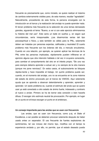frecuente es precisamente que, como iniciado, se quiere realizar el máximo
de cambios externamente visibles para, de esta manera, resultar "agradable".
Naturalmente, procediendo de esta forma, la persona encargada con la
introducción en el trance y la realización del anclaje no puede aprender nada.
El tercer problema más frecuente es la selección de unos temas demasiado
grandes, siguiendo el lema: "Bueno, a ver si con este ejercicio eliminaremos
tu historia del mal uso". Esto sería un baile en sueños y, en según qué
circunstancias, sería irresponsable. ¡Las disarmonías serias del tipo
psicoespiritual o físico, y esto también es válido para la PNL, solamente
deben ser tratadas por personas expertas, calificadas y neutrales! El cuarto
problema más frecuente son los órdenes del día, a menudo encubiertos.
Cuando en una relación, por ejemplo, se quieren aplicar las técnicas de la
PNL entre las personas implicadas, rápidamente pueden infiltrarse en el
ejercicio alguna que otra intención hablada o tal vez ni si-quiera consciente,
para cambiar el comportamiento del otro en el interés propio. "De una vez
para siempre debería aprender a actuar así y no siempre de la otra manera
(porque me pone nervioso)”. En estos casos, el subconsciente se bloquea
rápida-mente y hace imposible el trabajo. Un quinto problema puede ser;
cuando, en el momento del anclaje, uno no se encuentra en la zona máxima
del estado de ánimo provocado por el trance de VAKOG. Aquí solamente
ayuda que se aprenda a observar detenidamente y aprender, aprender y
aprender. Un sexto problema es, cuando el estímulo del ancla que se quiere
usar ya está conectado a otro estado de ánimo fuerte, indeseado y contrario
al nuevo a anclar. Primero se ha de borrar esta conexión o bien hacerla
difusa. O escoger otro estímulo neutral de provocación. Por ejemplo, en lugar
de un punto en el brazo escoger un punto en el antebrazo.




Un consejo importante para las anclas que se usan con frecuencia
      Las anclas, que se usan con frecuencia, como p.ej. el State of
Excellence, a ser posible se deberían provocar solamente después de haber
usado antes un separador. El uso frecuente de fuertes explosiones de
sentimientos, tal vez incluso del mismo tipo, modifica con el tiempo la
experiencia anclada y, por ello, no permite, que el estado deseado pueda

                                                                           80
 