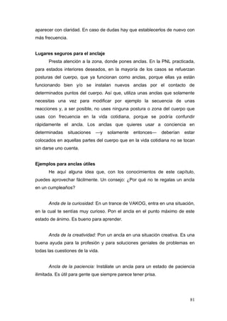 aparecer con claridad. En caso de dudas hay que establecerlos de nuevo con
más frecuencia.


Lugares seguros para el anclaje
      Presta atención a la zona, donde pones anclas. En la PNL practicada,
para estados interiores deseados, en la mayoría de los casos se refuerzan
posturas del cuerpo, que ya funcionan como anclas, porque ellas ya están
funcionando bien y/o se instalan nuevos anclas por el contacto de
determinados puntos del cuerpo. Así que, utiliza unas anclas que solamente
necesitas una vez para modificar por ejemplo la secuencia de unas
reacciones y, a ser posible, no uses ninguna postura o zona del cuerpo que
usas con frecuencia en la vida cotidiana, porque se podría confundir
rápidamente el ancla. Los anclas que quieres usar a conciencia en
determinadas      situaciones   —y   solamente   entonces—      deberían   estar
colocados en aquellas partes del cuerpo que en la vida cotidiana no se tocan
sin darse uno cuenta.


Ejemplos para anclas útiles
      He aquí alguna idea que, con los conocimientos de este capítulo,
puedes aprovechar fácilmente. Un consejo: ¿Por qué no te regalas un ancla
en un cumpleaños?


      Anda de la curiosidad: En un trance de VAKOG, entra en una situación,
en la cual te sentías muy curioso. Pon el ancla en el punto máximo de este
estado de ánimo. Es bueno para aprender.


      Anda de la creatividad: Pon un ancla en una situación creativa. Es una
buena ayuda para la profesión y para soluciones geniales de problemas en
todas las cuestiones de la vida.


      Ancla de la paciencia: Instálate un ancla para un estado de paciencia
ilimitada. Es útil para gente que siempre parece tener prisa.




                                                                             81
 