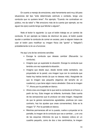 En cuanto a manejo de emociones, esta herramienta será muy útil para
situaciones del tipo "ante determinado estímulo o contexto, tengo una
conducta que no quisiera tener". Por ejemplo: "Cuando me contradicen en
público, me da rabia" o "Me emociono más de la cuenta (por ejemplo, se me
aguan los ojos) cuando tengo que felicitar a alguien".


      Note el lector lo siguiente: Lo que el botón trabaja es un cambio de
conducta. Si por ejemplo se tratara de disminuir de peso, el botón puede
ayudar a cambiar la conducta de comer en exceso, pero si alguien tratara de
usar el botón para modificar su imagen física (de "gordo" a "delgado")
probablemente no le va a funcionar.


      He aquí una de las versiones sencillas
          •   Escoge la conducta que deseas cambiar (Recuerda: La
              conducta).
          •   Imagina que ya superaste la situación: Escoge la conducta que
              tendrás una vez superada la situación.
          •   Imagina que desde aquí, desde donde estás sentado/a, ves
              proyectada en la pared, una imagen tuya con la conducta que
              hasta hoy habías tenido (la que no deseas más). Asegúrate de
              que la imagen sea pequeña (digamos del tamaño de un
              cuaderno) y que tiene algún marco alrededor. Esta es la imagen
              "1". Ahora pon la pantalla en blanco.
          •   Ahora crea una imagen de lo que será tu conducta en el futuro, a
              partir de hoy. Esta imagen es brillante, iluminada. Date cuenta
              de las sensaciones que te produce ver esta imagen. Asegúrate
              de que te genera sensaciones agradables, positivas (en caso
              contrario, haz los ajustes que creas convenientes). Esta es la
              imagen "2". Pon la pantalla en blanco.
          •   Mientras permaneces allí en tu puesto, vuelve a proyectar en la
              pantalla, la imagen de la conducta que vas a cambiar... y en una
              de las esquinas inferiores (la que tu desees) coloca en un
              cuadrito pequeño, como de dos o tres centímetros, la imagen


                                                                           84
 