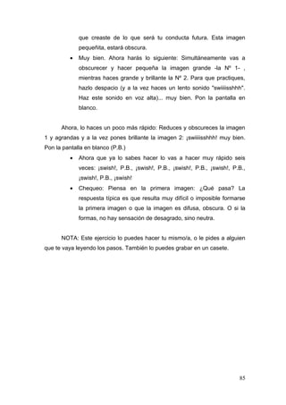 que creaste de lo que será tu conducta futura. Esta imagen
              pequeñita, estará obscura.
          •   Muy bien. Ahora harás lo siguiente: Simultáneamente vas a
              obscurecer y hacer pequeña la imagen grande -la Nº 1- ,
              mientras haces grande y brillante la Nº 2. Para que practiques,
              hazlo despacio (y a la vez haces un lento sonido "swiiiisshhh".
              Haz este sonido en voz alta)... muy bien. Pon la pantalla en
              blanco.


      Ahora, lo haces un poco más rápido: Reduces y obscureces la imagen
1 y agrandas y a la vez pones brillante la imagen 2: ¡swiiiisshhh! muy bien.
Pon la pantalla en blanco (P.B.)
          •   Ahora que ya lo sabes hacer lo vas a hacer muy rápido seis
              veces: ¡swish!, P.B., ¡swish!, P.B., ¡swish!, P.B., ¡swish!, P.B.,
              ¡swish!, P.B., ¡swish!
          •   Chequeo: Piensa en la primera imagen: ¿Qué pasa? La
              respuesta típica es que resulta muy difícil o imposible formarse
              la primera imagen o que la imagen es difusa, obscura. O si la
              formas, no hay sensación de desagrado, sino neutra.


      NOTA: Este ejercicio lo puedes hacer tu mismo/a, o le pides a alguien
que te vaya leyendo los pasos. También lo puedes grabar en un casete.




                                                                             85
 