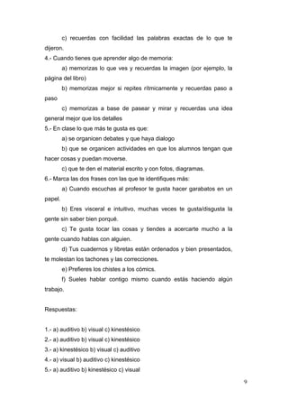 c) recuerdas con facilidad las palabras exactas de lo que te
dijeron.
4.- Cuando tienes que aprender algo de memoria:
         a) memorizas lo que ves y recuerdas la imagen (por ejemplo, la
página del libro)
         b) memorizas mejor si repites rítmicamente y recuerdas paso a
paso
         c) memorizas a base de pasear y mirar y recuerdas una idea
general mejor que los detalles
5.- En clase lo que más te gusta es que:
         a) se organicen debates y que haya dialogo
         b) que se organicen actividades en que los alumnos tengan que
hacer cosas y puedan moverse.
         c) que te den el material escrito y con fotos, diagramas.
6.- Marca las dos frases con las que te identifiques más:
         a) Cuando escuchas al profesor te gusta hacer garabatos en un
papel.
         b) Eres visceral e intuitivo, muchas veces te gusta/disgusta la
gente sin saber bien porqué.
         c) Te gusta tocar las cosas y tiendes a acercarte mucho a la
gente cuando hablas con alguien.
         d) Tus cuadernos y libretas están ordenados y bien presentados,
te molestan los tachones y las correcciones.
         e) Prefieres los chistes a los cómics.
         f) Sueles hablar contigo mismo cuando estás haciendo algún
trabajo.


Respuestas:


1.- a) auditivo b) visual c) kinestésico
2.- a) auditivo b) visual c) kinestésico
3.- a) kinestésico b) visual c) auditivo
4.- a) visual b) auditivo c) kinestésico
5.- a) auditivo b) kinestésico c) visual

                                                                           9
 