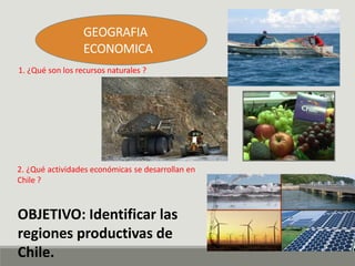 GEOGRAFIA
ECONOMICA
1. ¿Qué son los recursos naturales ?
2. ¿Qué actividades económicas se desarrollan en
Chile ?
OBJETIVO: Identificar las
regiones productivas de
Chile.
 